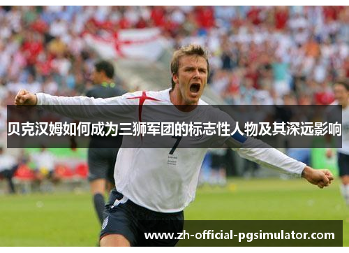 贝克汉姆如何成为三狮军团的标志性人物及其深远影响 贝克汉姆如何成为三狮军团的标志性人物及其深远影响