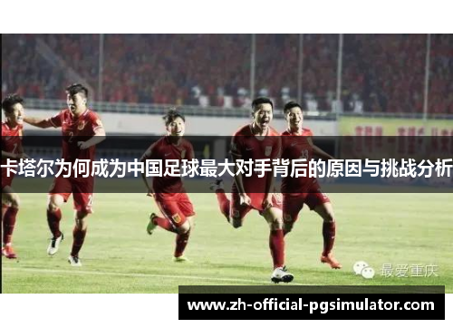 卡塔尔为何成为中国足球最大对手背后的原因与挑战分析 卡塔尔为何成为中国足球最大对手背后的原因与挑战分析