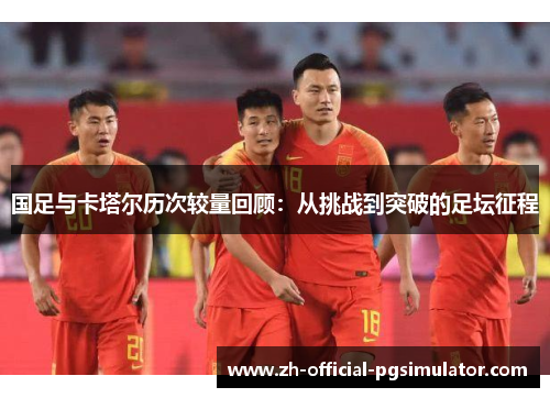 国足与卡塔尔历次较量回顾：从挑战到突破的足坛征程