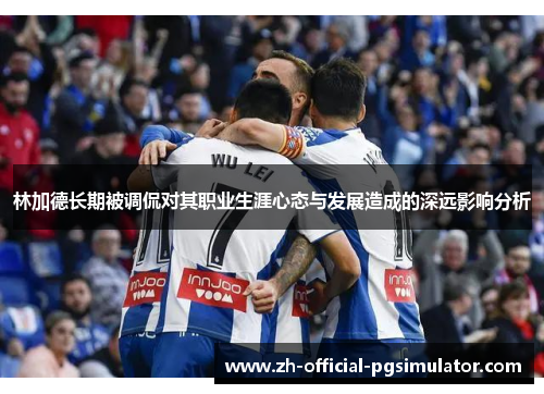 林加德长期被调侃对其职业生涯心态与发展造成的深远影响分析 林加德长期被调侃对其职业生涯心态与发展造成的深远影响分析