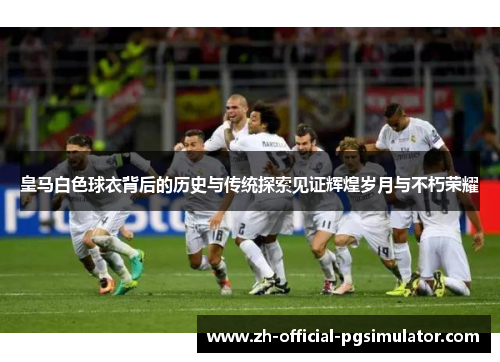 皇马白色球衣背后的历史与传统探索见证辉煌岁月与不朽荣耀 皇马白色球衣背后的历史与传统探索见证辉煌岁月与不朽荣耀