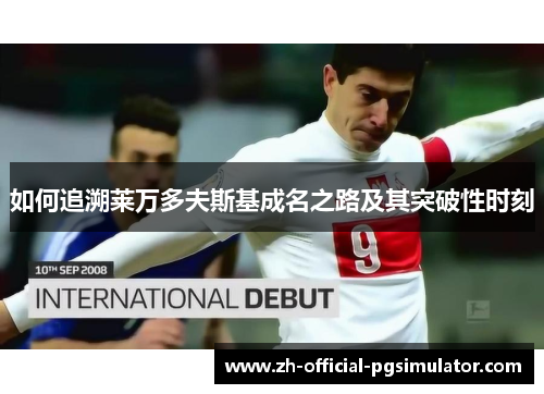 如何追溯莱万多夫斯基成名之路及其突破性时刻 如何追溯莱万多夫斯基成名之路及其突破性时刻