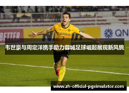 韦世豪与周定洋携手助力蓉城足球崛起展现新风貌 韦世豪与周定洋携手助力蓉城足球崛起展现新风貌