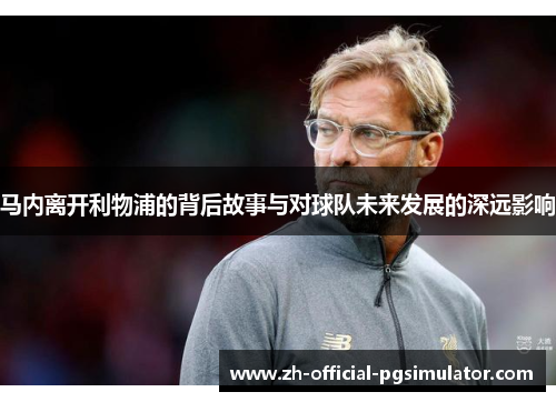 马内离开利物浦的背后故事与对球队未来发展的深远影响 马内离开利物浦的背后故事与对球队未来发展的深远影响