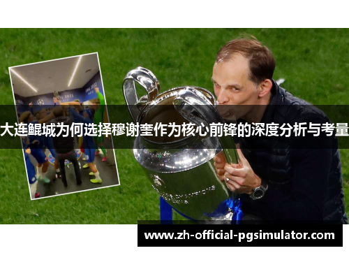 大连鲲城为何选择穆谢奎作为核心前锋的深度分析与考量 大连鲲城为何选择穆谢奎作为核心前锋的深度分析与考量