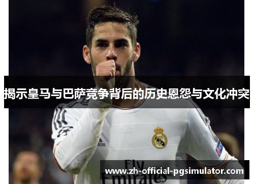 揭示皇马与巴萨竞争背后的历史恩怨与文化冲突