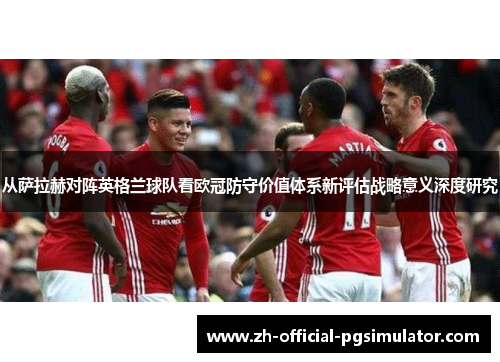 从萨拉赫对阵英格兰球队看欧冠防守价值体系新评估战略意义深度研究