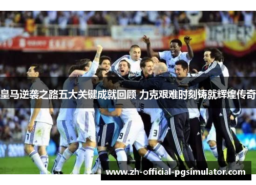 皇马逆袭之路五大关键成就回顾 力克艰难时刻铸就辉煌传奇