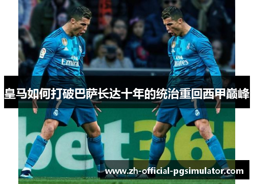 皇马如何打破巴萨长达十年的统治重回西甲巅峰 皇马如何打破巴萨长达十年的统治重回西甲巅峰