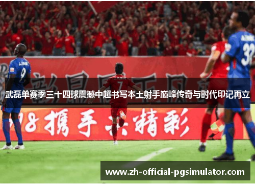武磊单赛季三十四球震撼中超书写本土射手巅峰传奇与时代印记再立