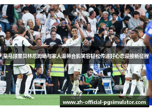 皇马球星贝林厄姆晒与家人温馨合影笑容轻松传递好心态迎接新征程