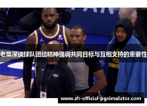 老詹深谈球队团结精神强调共同目标与互相支持的重要性
