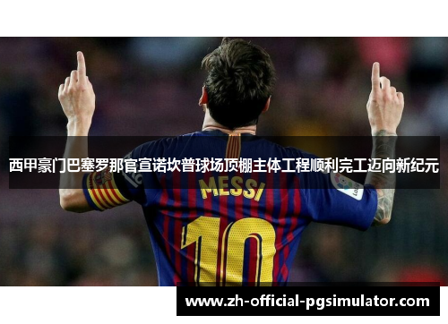 西甲豪门巴塞罗那官宣诺坎普球场顶棚主体工程顺利完工迈向新纪元