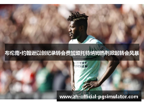 布伦南·约翰逊以创纪录转会费加盟托特纳姆热刺掀起转会风暴 布伦南·约翰逊以创纪录转会费加盟托特纳姆热刺掀起转会风暴